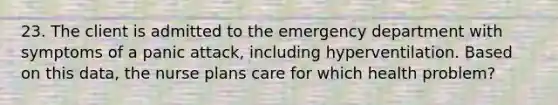 23. The client is admitted to the emergency department with symptoms of a panic attack, including hyperventilation. Based on this data, the nurse plans care for which health problem?