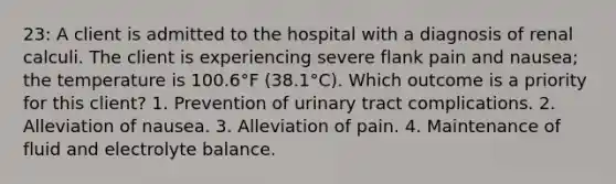 23: A client is admitted to the hospital with a diagnosis of renal calculi. The client is experiencing severe flank pain and nausea; the temperature is 100.6°F (38.1°C). Which outcome is a priority for this client? 1. Prevention of urinary tract complications. 2. Alleviation of nausea. 3. Alleviation of pain. 4. Maintenance of fluid and electrolyte balance.