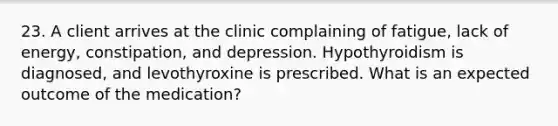 23. A client arrives at the clinic complaining of fatigue, lack of energy, constipation, and depression. Hypothyroidism is diagnosed, and levothyroxine is prescribed. What is an expected outcome of the medication?