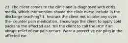 23. The client comes to the clinic and is diagnosed with otitis media. Which intervention should the clinic nurse include in the discharge teaching? 1. Instruct the client not to take any over-the- counter pain medication. Encourage the client to apply cold packs to the affected ear. Tell the client to call the HCP if an abrupt relief of ear pain occurs. Wear a protective ear plug in the affected ear.