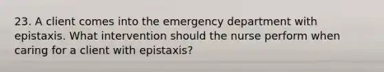 23. A client comes into the emergency department with epistaxis. What intervention should the nurse perform when caring for a client with epistaxis?