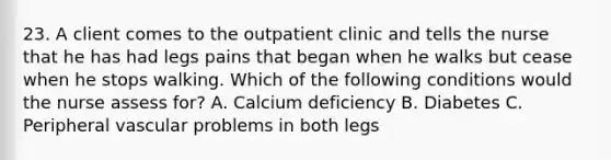 23. A client comes to the outpatient clinic and tells the nurse that he has had legs pains that began when he walks but cease when he stops walking. Which of the following conditions would the nurse assess for? A. Calcium deficiency B. Diabetes C. Peripheral vascular problems in both legs