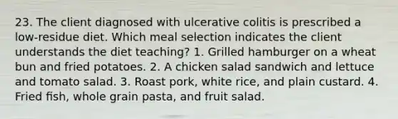 23. The client diagnosed with ulcerative colitis is prescribed a low-residue diet. Which meal selection indicates the client understands the diet teaching? 1. Grilled hamburger on a wheat bun and fried potatoes. 2. A chicken salad sandwich and lettuce and tomato salad. 3. Roast pork, white rice, and plain custard. 4. Fried ﬁsh, whole grain pasta, and fruit salad.