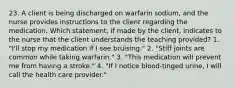 23. A client is being discharged on warfarin sodium, and the nurse provides instructions to the client regarding the medication. Which statement, if made by the client, indicates to the nurse that the client understands the teaching provided? 1. "I'll stop my medication if I see bruising." 2. "Stiff joints are common while taking warfarin." 3. "This medication will prevent me from having a stroke." 4. "If I notice blood-tinged urine, I will call the health care provider."