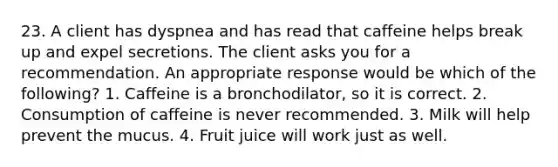 23. A client has dyspnea and has read that caffeine helps break up and expel secretions. The client asks you for a recommendation. An appropriate response would be which of the following? 1. Caffeine is a bronchodilator, so it is correct. 2. Consumption of caffeine is never recommended. 3. Milk will help prevent the mucus. 4. Fruit juice will work just as well.