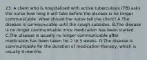 23. A client who is hospitalized with active tuberculosis (TB) asks the nurse how long it will take before the disease is no longer communicable. What should the nurse tell the client? A.The disease is communicable until the cough subsides. B.The disease is no longer communicable once medication has been started. C.The disease is usually no longer communicable after medication has been taken for 2 to 3 weeks. D.The disease is communicable for the duration of medication therapy, which is usually 9 months.