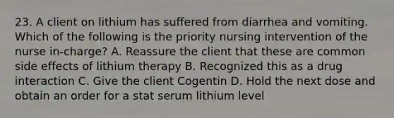 23. A client on lithium has suffered from diarrhea and vomiting. Which of the following is the priority nursing intervention of the nurse in-charge? A. Reassure the client that these are common side effects of lithium therapy B. Recognized this as a drug interaction C. Give the client Cogentin D. Hold the next dose and obtain an order for a stat serum lithium level