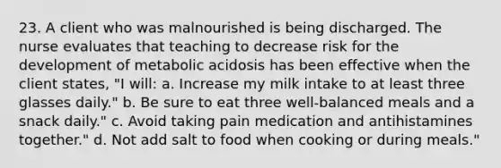 23. A client who was malnourished is being discharged. The nurse evaluates that teaching to decrease risk for the development of metabolic acidosis has been effective when the client states, "I will: a. Increase my milk intake to at least three glasses daily." b. Be sure to eat three well-balanced meals and a snack daily." c. Avoid taking pain medication and antihistamines together." d. Not add salt to food when cooking or during meals."