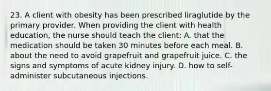 23. A client with obesity has been prescribed liraglutide by the primary provider. When providing the client with health education, the nurse should teach the client: A. that the medication should be taken 30 minutes before each meal. B. about the need to avoid grapefruit and grapefruit juice. C. the signs and symptoms of acute kidney injury. D. how to self-administer subcutaneous injections.