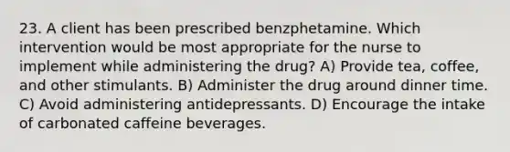 23. A client has been prescribed benzphetamine. Which intervention would be most appropriate for the nurse to implement while administering the drug? A) Provide tea, coffee, and other stimulants. B) Administer the drug around dinner time. C) Avoid administering antidepressants. D) Encourage the intake of carbonated caffeine beverages.