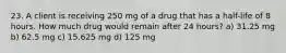 23. A client is receiving 250 mg of a drug that has a half-life of 8 hours. How much drug would remain after 24 hours? a) 31.25 mg b) 62.5 mg c) 15.625 mg d) 125 mg