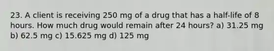 23. A client is receiving 250 mg of a drug that has a half-life of 8 hours. How much drug would remain after 24 hours? a) 31.25 mg b) 62.5 mg c) 15.625 mg d) 125 mg