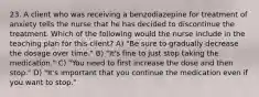 23. A client who was receiving a benzodiazepine for treatment of anxiety tells the nurse that he has decided to discontinue the treatment. Which of the following would the nurse include in the teaching plan for this client? A) "Be sure to gradually decrease the dosage over time." B) "It's fine to just stop taking the medication." C) "You need to first increase the dose and then stop." D) "It's important that you continue the medication even if you want to stop."