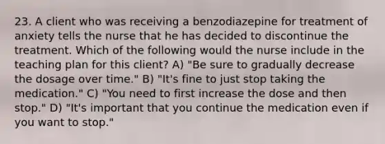 23. A client who was receiving a benzodiazepine for treatment of anxiety tells the nurse that he has decided to discontinue the treatment. Which of the following would the nurse include in the teaching plan for this client? A) "Be sure to gradually decrease the dosage over time." B) "It's fine to just stop taking the medication." C) "You need to first increase the dose and then stop." D) "It's important that you continue the medication even if you want to stop."