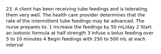 23. A client has been receiving tube feedings and is tolerating them very well. The health care provider determines that the rate of the intermittent tube feedings may be advanced. The nurse prepares to: 1 Increase the feedings by 50 mL/day 2 Start an isotonic formula at half strength 3 Infuse a bolus feeding over 5 to 10 minutes 4 Begin feedings with 250 to 500 mL at each interval