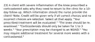 23) A client with severe inflammation of the knee prescribed a corticosteroid asks why they need to return to the clinic for a 10-day follow-up. Which information should the nurse provide the client? Note: Credit will be given only if all correct choices and no incorrect choices are selected. Select all that apply. "Your prescribed treatment will be evaluated." "The knee should be re-examined." "Corticosteroids should only be taken for 1 to 3 weeks." "Your prescription may be changed to an NSAID." "You may require additional treatment for several more weeks with a corticosteroid."