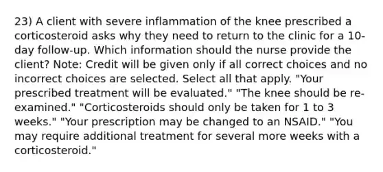 23) A client with severe inflammation of the knee prescribed a corticosteroid asks why they need to return to the clinic for a 10-day follow-up. Which information should the nurse provide the client? Note: Credit will be given only if all correct choices and no incorrect choices are selected. Select all that apply. "Your prescribed treatment will be evaluated." "The knee should be re-examined." "Corticosteroids should only be taken for 1 to 3 weeks." "Your prescription may be changed to an NSAID." "You may require additional treatment for several more weeks with a corticosteroid."