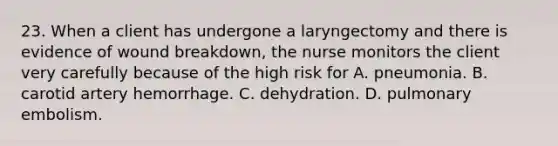 23. When a client has undergone a laryngectomy and there is evidence of wound breakdown, the nurse monitors the client very carefully because of the high risk for A. pneumonia. B. carotid artery hemorrhage. C. dehydration. D. pulmonary embolism.