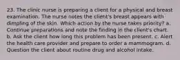 23. The clinic nurse is preparing a client for a physical and breast examination. The nurse notes the client's breast appears with dimpling of the skin. Which action by the nurse takes priority? a. Continue preparations and note the finding in the client's chart. b. Ask the client how long this problem has been present. c. Alert the health care provider and prepare to order a mammogram. d. Question the client about routine drug and alcohol intake.