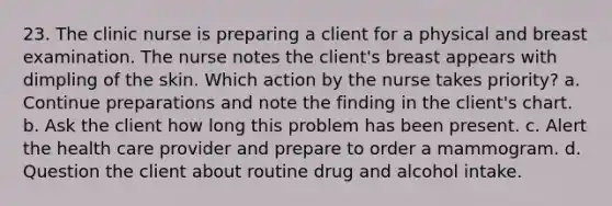 23. The clinic nurse is preparing a client for a physical and breast examination. The nurse notes the client's breast appears with dimpling of the skin. Which action by the nurse takes priority? a. Continue preparations and note the finding in the client's chart. b. Ask the client how long this problem has been present. c. Alert the health care provider and prepare to order a mammogram. d. Question the client about routine drug and alcohol intake.