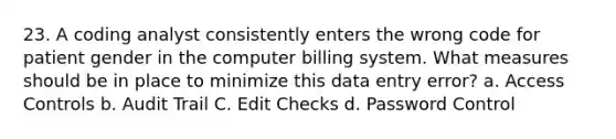 23. A coding analyst consistently enters the wrong code for patient gender in the computer billing system. What measures should be in place to minimize this data entry error? a. Access Controls b. Audit Trail C. Edit Checks d. Password Control