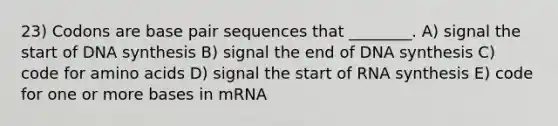 23) Codons are base pair sequences that ________. A) signal the start of DNA synthesis B) signal the end of DNA synthesis C) code for amino acids D) signal the start of RNA synthesis E) code for one or more bases in mRNA