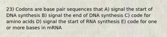 23) Codons are base pair sequences that A) signal the start of DNA synthesis B) signal the end of DNA synthesis C) code for amino acids D) signal the start of RNA synthesis E) code for one or more bases in mRNA