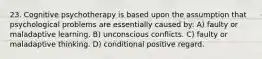 23. Cognitive psychotherapy is based upon the assumption that psychological problems are essentially caused by: A) faulty or maladaptive learning. B) unconscious conflicts. C) faulty or maladaptive thinking. D) conditional positive regard.