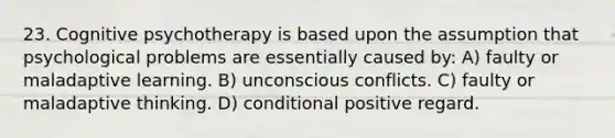 23. Cognitive psychotherapy is based upon the assumption that psychological problems are essentially caused by: A) faulty or maladaptive learning. B) unconscious conflicts. C) faulty or maladaptive thinking. D) conditional positive regard.