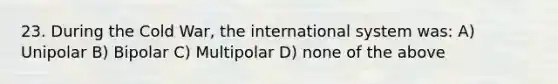 23. During the Cold War, the international system was: A) Unipolar B) Bipolar C) Multipolar D) none of the above