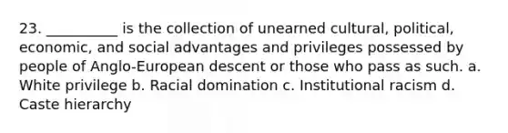 23. __________ is the collection of unearned cultural, political, economic, and social advantages and privileges possessed by people of Anglo-European descent or those who pass as such. a. White privilege b. Racial domination c. Institutional racism d. Caste hierarchy