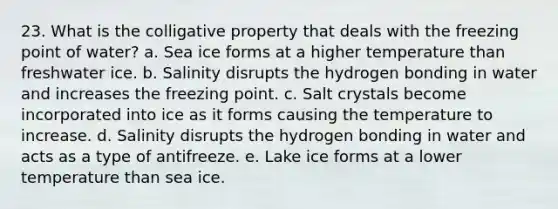 23. What is the colligative property that deals with the freezing point of water? a. Sea ice forms at a higher temperature than freshwater ice. b. Salinity disrupts the hydrogen bonding in water and increases the freezing point. c. Salt crystals become incorporated into ice as it forms causing the temperature to increase. d. Salinity disrupts the hydrogen bonding in water and acts as a type of antifreeze. e. Lake ice forms at a lower temperature than sea ice.