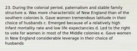 23. During the colonial period, paternalism and stable family structure a. Was more characteristic of New England than of the southern colonies b. Gave women tremendous latitude in their choice of husbands c. Emerged because of a relatively high infant mortality rate and low life expectancies d. Led to the right to vote for women in most of the Middle colonies e. Gave women in New England considerable leverage in their choice of husbands