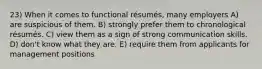 23) When it comes to functional résumés, many employers A) are suspicious of them. B) strongly prefer them to chronological résumés. C) view them as a sign of strong communication skills. D) don't know what they are. E) require them from applicants for management positions