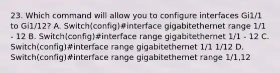 23. Which command will allow you to configure interfaces Gi1/1 to Gi1/12? A. Switch(config)#interface gigabitethernet range 1/1 - 12 B. Switch(config)#interface range gigabitethernet 1/1 - 12 C. Switch(config)#interface range gigabitethernet 1/1 1/12 D. Switch(config)#interface range gigabitethernet range 1/1,12