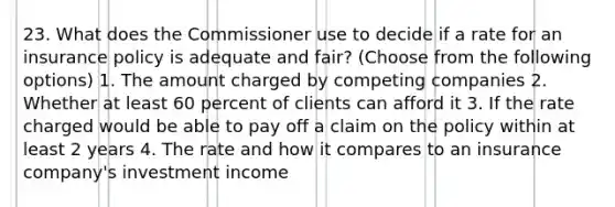 23. What does the Commissioner use to decide if a rate for an insurance policy is adequate and fair? (Choose from the following options) 1. The amount charged by competing companies 2. Whether at least 60 percent of clients can afford it 3. If the rate charged would be able to pay off a claim on the policy within at least 2 years 4. The rate and how it compares to an insurance company's investment income