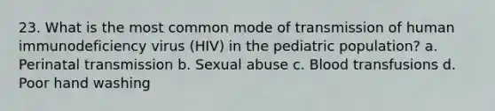 23. What is the most common mode of transmission of human immunodeficiency virus (HIV) in the pediatric population? a. Perinatal transmission b. Sexual abuse c. Blood transfusions d. Poor hand washing