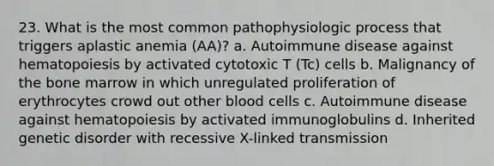 23. What is the most common pathophysiologic process that triggers aplastic anemia (AA)? a. Autoimmune disease against hematopoiesis by activated cytotoxic T (Tc) cells b. Malignancy of the bone marrow in which unregulated proliferation of erythrocytes crowd out other blood cells c. Autoimmune disease against hematopoiesis by activated immunoglobulins d. Inherited genetic disorder with recessive X-linked transmission