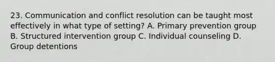 23. Communication and conflict resolution can be taught most effectively in what type of setting? A. Primary prevention group B. Structured intervention group C. Individual counseling D. Group detentions