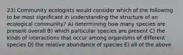 23) Community ecologists would consider which of the following to be most significant in understanding the structure of an ecological community? A) determining how many species are present overall B) which particular species are present C) the kinds of interactions that occur among organisms of different species D) the relative abundance of species E) all of the above