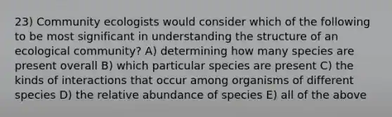 23) Community ecologists would consider which of the following to be most significant in understanding the structure of an ecological community? A) determining how many species are present overall B) which particular species are present C) the kinds of interactions that occur among organisms of different species D) the relative abundance of species E) all of the above