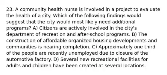 23. A community health nurse is involved in a project to evaluate the health of a city. Which of the following findings would suggest that the city would most likely need additional programs? A) Citizens are actively involved in the city's department of recreation and after-school programs. B) The construction of affordable organized housing developments and communities is nearing completion. C) Approximately one third of the people are recently unemployed due to closure of the automotive factory. D) Several new recreational facilities for adults and children have been created at several locations.