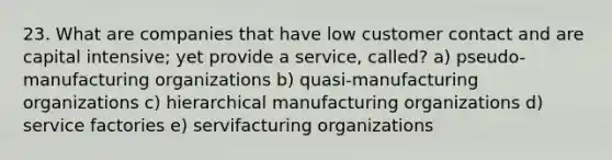 23. What are companies that have low customer contact and are capital intensive; yet provide a service, called? a) pseudo-manufacturing organizations b) quasi-manufacturing organizations c) hierarchical manufacturing organizations d) service factories e) servifacturing organizations