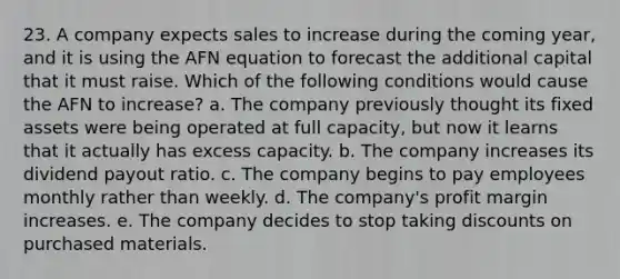 23. A company expects sales to increase during the coming year, and it is using the AFN equation to forecast the additional capital that it must raise. Which of the following conditions would cause the AFN to increase? a. The company previously thought its fixed assets were being operated at full capacity, but now it learns that it actually has excess capacity. b. The company increases its dividend payout ratio. c. The company begins to pay employees monthly rather than weekly. d. The company's profit margin increases. e. The company decides to stop taking discounts on purchased materials.