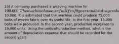 23) A company purchased a weaving machine for 190.000. The machine has a useful life of 8 years and a salvage value of10.000. It is estimated that the machine could produce 75,000 bolts of woven fabric over its useful life. In the first year, 15,000 bolts were produced. In the second year, production increased to 19,000 units. Using the units-of-production method, what is the amount of depreciation expense that should be recorded for the second year?