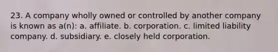 23. A company wholly owned or controlled by another company is known as a(n): a. affiliate. b. corporation. c. limited liability company. d. subsidiary. e. closely held corporation.