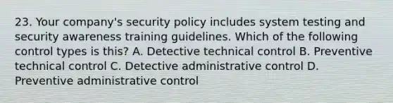 23. Your company's security policy includes system testing and security awareness training guidelines. Which of the following control types is this? A. Detective technical control B. Preventive technical control C. Detective administrative control D. Preventive administrative control