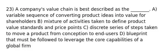 23) A company's value chain is best described as the ________. A) variable sequence of converting product ideas into value for shareholders B) mixture of activities taken to define product value standards and price points C) discrete series of steps taken to move a product from conception to end-users D) blueprint that must be followed to leverage the core capabilities of a global firm