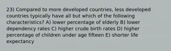 23) Compared to more developed countries, less developed countries typically have all but which of the following characteristics? A) lower percentage of elderly B) lower dependency rates C) higher crude birth rates D) higher percentage of children under age fifteen E) shorter life expectancy