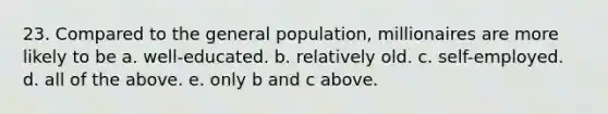 23. Compared to the general population, millionaires are more likely to be a. well-educated. b. relatively old. c. self-employed. d. all of the above. e. only b and c above.